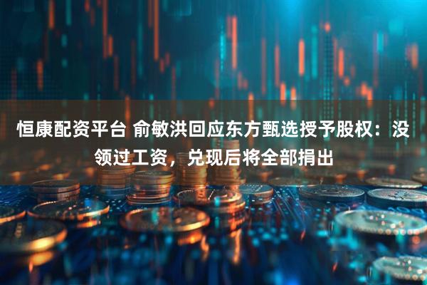 恒康配资平台 俞敏洪回应东方甄选授予股权：没领过工资，兑现后将全部捐出