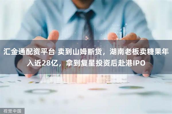 汇金通配资平台 卖到山姆断货，湖南老板卖糖果年入近28亿，拿到复星投资后赴港IPO