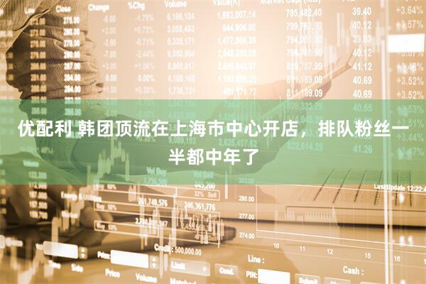 优配利 韩团顶流在上海市中心开店，排队粉丝一半都中年了