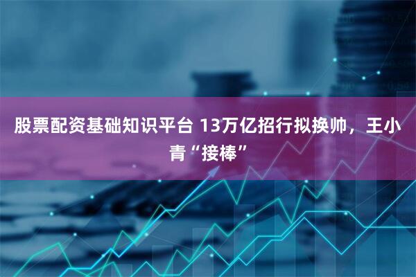 股票配资基础知识平台 13万亿招行拟换帅，王小青“接棒”