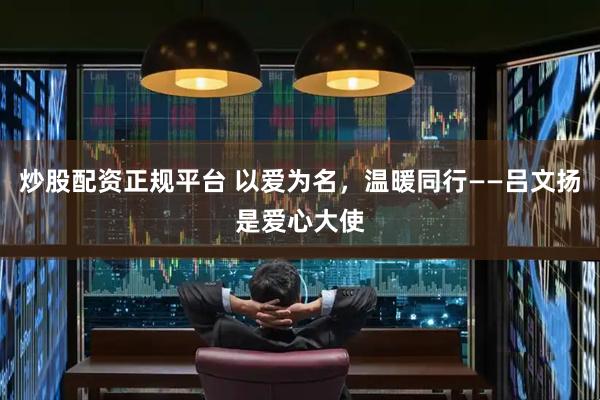 炒股配资正规平台 以爱为名，温暖同行——吕文扬是爱心大使