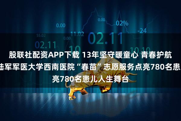 股联社配资APP下载 13年坚守暖童心 青春护航助成长——陆军军医大学西南医院“春苗”志愿服务点亮780名患儿人生舞台