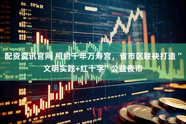 配资资讯官网 相约千年万寿宫，省市区联袂打造“文明实践+红十字”公益夜市