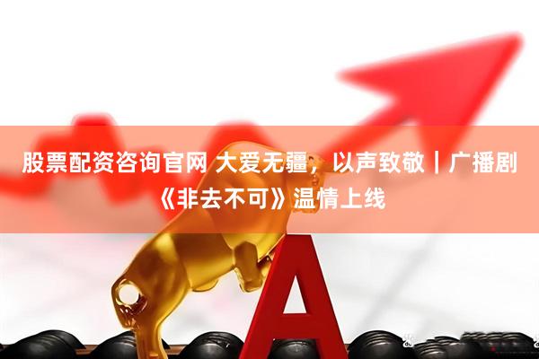 股票配资咨询官网 大爱无疆，以声致敬｜广播剧《非去不可》温情上线