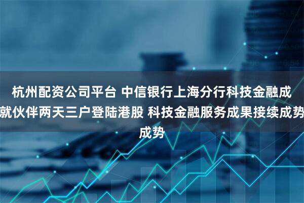 杭州配资公司平台 中信银行上海分行科技金融成就伙伴两天三户登陆港股 科技金融服务成果接续成势