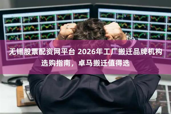 无锡股票配资网平台 2026年工厂搬迁品牌机构选购指南，卓马搬迁值得选