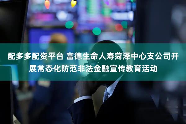 配多多配资平台 富德生命人寿菏泽中心支公司开展常态化防范非法金融宣传教育活动