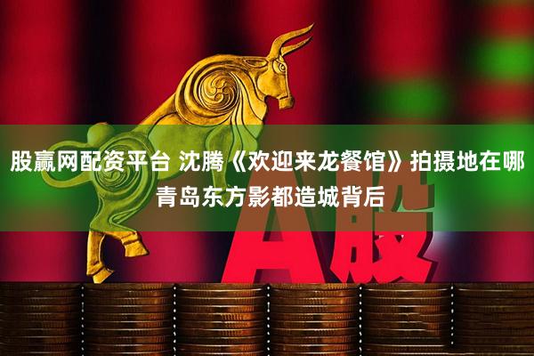 股赢网配资平台 沈腾《欢迎来龙餐馆》拍摄地在哪 青岛东方影都造城背后