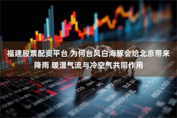 福建股票配资平台 为何台风白海豚会给北京带来降雨 暖湿气流与冷空气共同作用