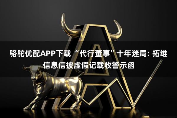 骆驼优配APP下载 “代行董事”十年迷局: 拓维信息信披虚假记载收警示函