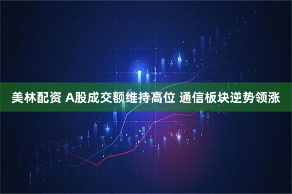 美林配资 A股成交额维持高位 通信板块逆势领涨