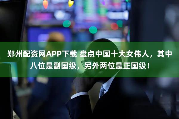 郑州配资网APP下载 盘点中国十大女伟人，其中八位是副国级，另外两位是正国级！