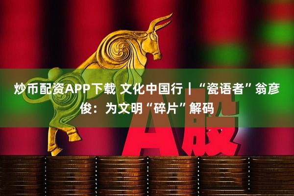 炒币配资APP下载 文化中国行｜“瓷语者”翁彦俊：为文明“碎片”解码