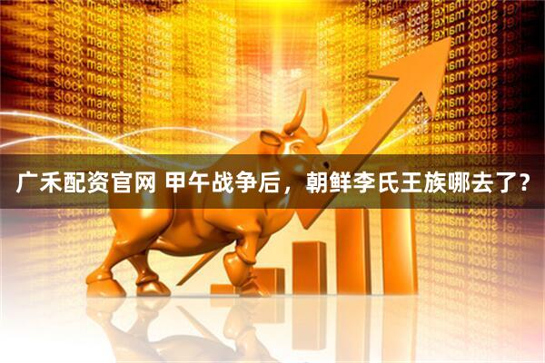 广禾配资官网 甲午战争后，朝鲜李氏王族哪去了？
