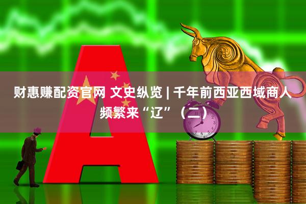 财惠赚配资官网 文史纵览 | 千年前西亚西域商人频繁来“辽”（二）