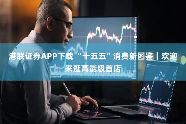 港联证券APP下载 “十五五”消费新图鉴｜欢迎来逛高能级首店