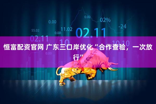 恒富配资官网 广东三口岸优化“合作查验，一次放行”