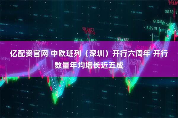 亿配资官网 中欧班列（深圳）开行六周年 开行数量年均增长近五成