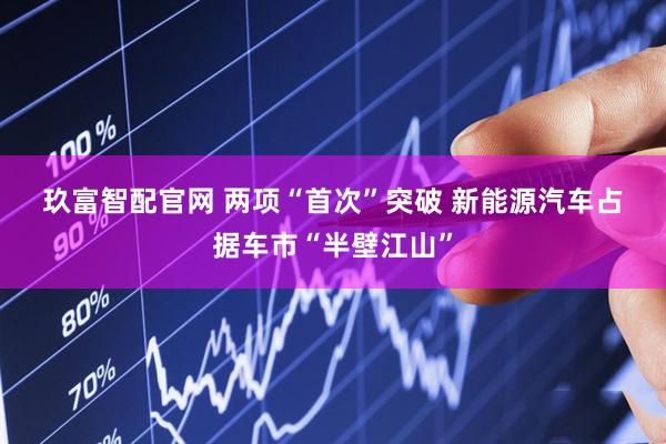 玖富智配官网 两项“首次”突破 新能源汽车占据车市“半壁江山”