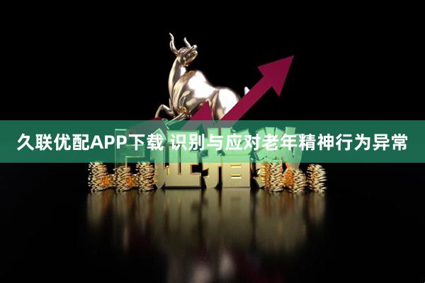 久联优配APP下载 识别与应对老年精神行为异常