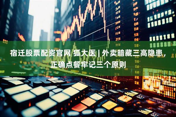宿迁股票配资官网 狐大医 | 外卖暗藏三高隐患，正确点餐牢记三个原则