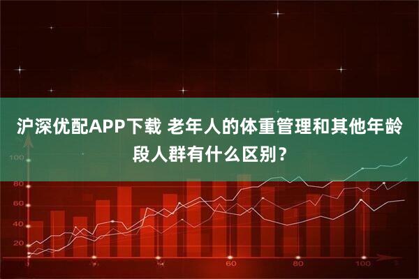 沪深优配APP下载 老年人的体重管理和其他年龄段人群有什么区别？